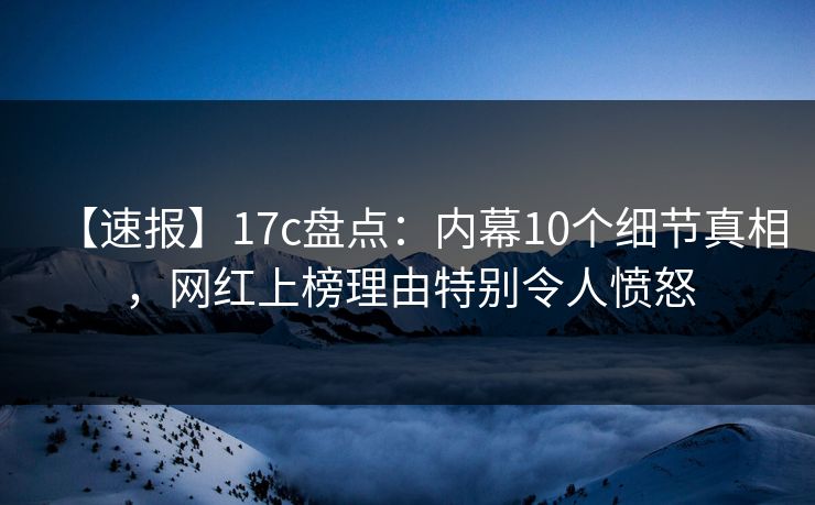 【速报】17c盘点：内幕10个细节真相，网红上榜理由特别令人愤怒